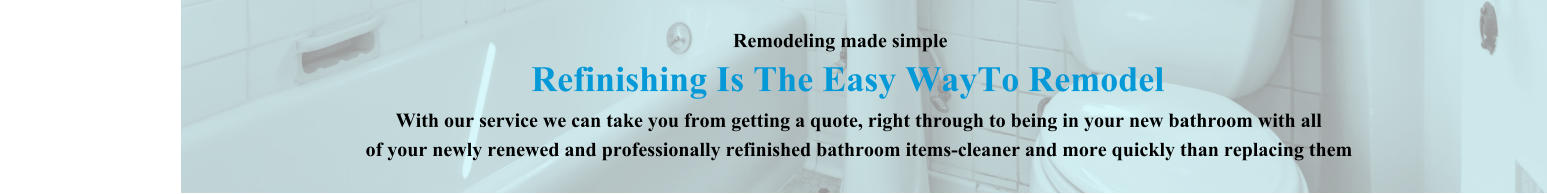 Remodeling made simple            Refinishing Is The Easy WayTo Remodel                                                                                                        With our service we can take you from getting a quote, right through to being in your new bathroom with all                                                                          of your newly renewed and professionally refinished bathroom items-cleaner and more quickly than replacing them